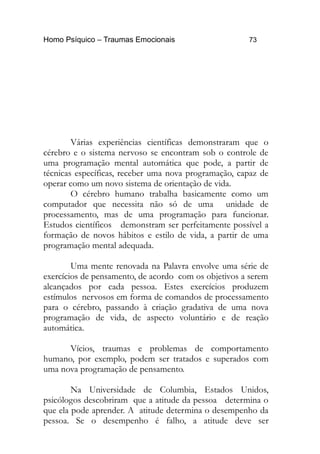 Homo Psíquico – Traumas Emocionais 73
Várias experiências científicas demonstraram que o
cérebro e o sistema nervoso se encontram sob o controle de
uma programação mental automática que pode, a partir de
técnicas específicas, receber uma nova programação, capaz de
operar como um novo sistema de orientação de vida.
O cérebro humano trabalha basicamente como um
computador que necessita não só de uma unidade de
processamento, mas de uma programação para funcionar.
Estudos científicos demonstram ser perfeitamente possível a
formação de novos hábitos e estilo de vida, a partir de uma
programação mental adequada.
Uma mente renovada na Palavra envolve uma série de
exercícios de pensamento, de acordo com os objetivos a serem
alcançados por cada pessoa. Estes exercícios produzem
estímulos nervosos em forma de comandos de processamento
para o cérebro, passando à criação gradativa de uma nova
programação de vida, de aspecto voluntário e de reação
automática.
Vícios, traumas e problemas de comportamento
humano, por exemplo, podem ser tratados e superados com
uma nova programação de pensamento.
Na Universidade de Columbia, Estados Unidos,
psicólogos descobriram que a atitude da pessoa determina o
que ela pode aprender. A atitude determina o desempenho da
pessoa. Se o desempenho é falho, a atitude deve ser
 
