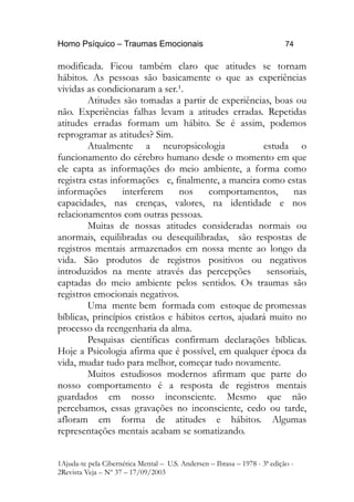 Homo Psíquico – Traumas Emocionais 74
modificada. Ficou também claro que atitudes se tornam
hábitos. As pessoas são basicamente o que as experiências
vividas as condicionaram a ser.¹.
Atitudes são tomadas a partir de experiências, boas ou
não. Experiências falhas levam a atitudes erradas. Repetidas
atitudes erradas formam um hábito. Se é assim, podemos
reprogramar as atitudes? Sim.
Atualmente a neuropsicologia estuda o
funcionamento do cérebro humano desde o momento em que
ele capta as informações do meio ambiente, a forma como
registra estas informações e, finalmente, a maneira como estas
informações interferem nos comportamentos, nas
capacidades, nas crenças, valores, na identidade e nos
relacionamentos com outras pessoas.
Muitas de nossas atitudes consideradas normais ou
anormais, equilibradas ou desequilibradas, são respostas de
registros mentais armazenados em nossa mente ao longo da
vida. São produtos de registros positivos ou negativos
introduzidos na mente através das percepções sensoriais,
captadas do meio ambiente pelos sentidos. Os traumas são
registros emocionais negativos.
Uma mente bem formada com estoque de promessas
bíblicas, princípios cristãos e hábitos certos, ajudará muito no
processo da reengenharia da alma.
Pesquisas científicas confirmam declarações bíblicas.
Hoje a Psicologia afirma que é possível, em qualquer época da
vida, mudar tudo para melhor, começar tudo novamente.
Muitos estudiosos modernos afirmam que parte do
nosso comportamento é a resposta de registros mentais
guardados em nosso inconsciente. Mesmo que não
percebamos, essas gravações no inconsciente, cedo ou tarde,
afloram em forma de atitudes e hábitos. Algumas
representações mentais acabam se somatizando.
1Ajuda-te pela Cibernética Mental – U.S. Andersen – Ibrasa – 1978 - 3ª edição -
2Revista Veja – Nº 37 – 17/09/2003
 