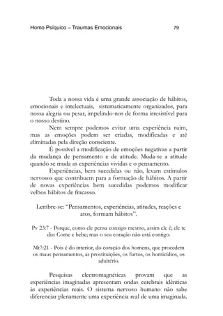 Homo Psíquico – Traumas Emocionais 79
Toda a nossa vida é uma grande associação de hábitos,
emocionais e intelectuais, sistematicamente organizados, para
nossa alegria ou pesar, impelindo-nos de forma irresistível para
o nosso destino.
Nem sempre podemos evitar uma experiência ruim,
mas as emoções podem ser criadas, modificadas e até
eliminadas pela direção consciente.
É possível a modificação de emoções negativas a partir
da mudança de pensamento e de atitude. Muda-se a atitude
quando se muda as experiências vividas e o pensamento.
Experiências, bem sucedidas ou não, levam estímulos
nervosos que contribuem para a formação de hábitos. A partir
de novas experiências bem sucedidas podemos modificar
velhos hábitos de fracasso.
Lembre-se: “Pensamentos, experiências, atitudes, reações e
atos, formam hábitos”.
Pv 23:7 - Porque, como ele pensa consigo mesmo, assim ele é; ele te
diz: Come e bebe; mas o seu coração não está contigo.
Mt7:21 - Pois é do interior, do coração dos homens, que procedem
os maus pensamentos, as prostituições, os furtos, os homicídios, os
adultério.
Pesquisas electromagnéticas provam que as
experiências imaginadas apresentam ondas cerebrais idênticas
às experiências reais. O sistema nervoso humano não sabe
diferenciar plenamente uma experiência real de uma imaginada.
 