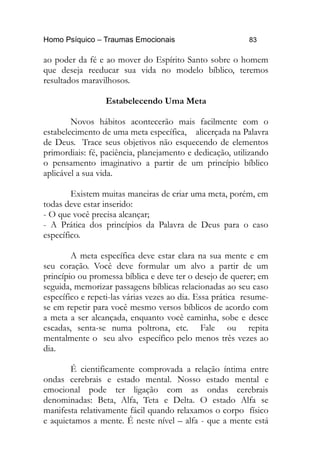 Homo Psíquico – Traumas Emocionais 83
ao poder da fé e ao mover do Espírito Santo sobre o homem
que deseja reeducar sua vida no modelo bíblico, teremos
resultados maravilhosos.
Estabelecendo Uma Meta
Novos hábitos acontecerão mais facilmente com o
estabelecimento de uma meta específica, alicerçada na Palavra
de Deus. Trace seus objetivos não esquecendo de elementos
primordiais: fé, paciência, planejamento e dedicação, utilizando
o pensamento imaginativo a partir de um princípio bíblico
aplicável a sua vida.
Existem muitas maneiras de criar uma meta, porém, em
todas deve estar inserido:
- O que você precisa alcançar;
- A Prática dos princípios da Palavra de Deus para o caso
específico.
A meta específica deve estar clara na sua mente e em
seu coração. Você deve formular um alvo a partir de um
princípio ou promessa bíblica e deve ter o desejo de querer; em
seguida, memorizar passagens bíblicas relacionadas ao seu caso
específico e repeti-las várias vezes ao dia. Essa prática resume-
se em repetir para você mesmo versos bíblicos de acordo com
a meta a ser alcançada, enquanto você caminha, sobe e desce
escadas, senta-se numa poltrona, etc. Fale ou repita
mentalmente o seu alvo específico pelo menos três vezes ao
dia.
É cientificamente comprovada a relação íntima entre
ondas cerebrais e estado mental. Nosso estado mental e
emocional pode ter ligação com as ondas cerebrais
denominadas: Beta, Alfa, Teta e Delta. O estado Alfa se
manifesta relativamente fácil quando relaxamos o corpo físico
e aquietamos a mente. É neste nível – alfa - que a mente está
 