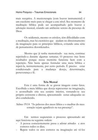 Homo Psíquico – Traumas Emocionais 84
mais receptiva. A musicoterapia (com louvor instrumental) é
um excelente meio para se chegar a este nível. Seu momento de
meditação bíblica pode ser acompanhado pelo louvor e
adoração musical, criando um ambiente sereno da presença de
Deus.
Os ocidentais, mesmo os cristãos, têm dificuldades com
a meditação, mas há exercícios que ajudam no direcionamento
da imaginação para os princípios bíblicos, evitando uma série
de pensamentos desordenados.
Mesmo que já tenha memorizado sua meta, continue
repetindo-a durante algumas semanas. O processo traz bons
resultados porque nossa memória funciona bem com a
repetição. Não basta apenas formular uma meta bíblica e
repeti-la, insistentemente, por certo período. É preciso estar
condicionado para a mudança: desejo, determinação,
perseverança e fé.
Tela Mental
Esta é uma forma de se gravar imagens como fatos.
Escolhida a meta bíblica que deseja representar na imaginação,
o aconselhado cria seu cenário interior, tornando-se seu
próprio assistente e diretor, apresentando cenas adequadas ao
alvo estabelecido.
Salmo 19:14 “As palavras dos meus lábios e o meditar do meu
coração sejam agradáveis na tua presença”.
Em termos seqüenciais o processo apresentado até
aqui funciona na seguinte ordem:
− A pessoa conscientemente passa a adotar atitudes e atos
corretos todos os dias;
− Repete todos os atos corretos na imaginação até vê-los
 