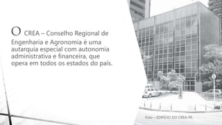 O CREA – Conselho Regional de
Engenharia e Agronomia é uma
autarquia especial com autonomia
administrativa e financeira, que
opera em todos os estados do país.
Foto – EDIFÍCIO DO CREA-PE.
 