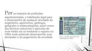 Porse tratarem de profissões
regulamentadas, a habilitação legal para
o desempenho de qualquer atividade do
engenheiro, agrônomos, geólogos,
geógrafos e meteorologistas, assim como
dos técnicos industriais e agrícolas de
nível médio dá-se mediante o registro no
CREA onde pretende desempenhar suas
atividades e do pagamento da anuidade. Foto – modelo da carteira de
habilitação do CREA.
 