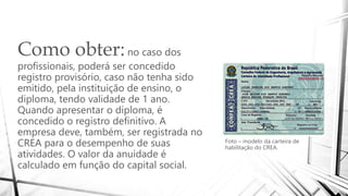 Como obter:no caso dos
profissionais, poderá ser concedido
registro provisório, caso não tenha sido
emitido, pela instituição de ensino, o
diploma, tendo validade de 1 ano.
Quando apresentar o diploma, é
concedido o registro definitivo. A
empresa deve, também, ser registrada no
CREA para o desempenho de suas
atividades. O valor da anuidade é
calculado em função do capital social.
Foto – modelo da carteira de
habilitação do CREA.
 