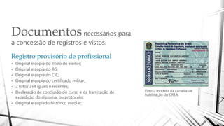 Documentosnecessários para
a concessão de registros e vistos.
Foto – modelo da carteira de
habilitação do CREA.
Registro provisório de profissional
• Original e copia do titulo de eleitor;
• Original e copia do RG;
• Original e copia do CIC;
• Original e copia do certificado militar;
• 2 fotos 3x4 iguais e recentes;
• Declaração de conclusão do curso e da tramitação de
expedição do diploma, ou protocolo;
• Original e copiado histórico escolar;
 