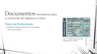 Documentosnecessários para
a concessão de registros e vistos.
Foto – modelo da carteira de
habilitação do CREA.
Vistos de Profissionais
• Original e cópia da carteira de anotações;
• 1 foto 3x4 recente;
 