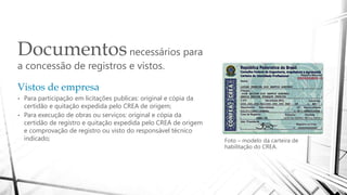 Documentosnecessários para
a concessão de registros e vistos.
Foto – modelo da carteira de
habilitação do CREA.
Vistos de empresa
• Para participação em licitações publicas: original e cópia da
certidão e quitação expedida pelo CREA de origem;
• Para execução de obras ou serviços: original e cópia da
certidão de registro e quitação expedida pelo CREA de origem
e comprovação de registro ou visto do responsável técnico
indicado;
 