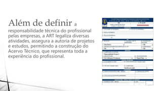 Além de definir a
responsabilidade técnica do profissional
pelas empresas, a ART legaliza diversas
atividades, assegura a autoria de projetos
e estudos, permitindo a construção do
Acervo Técnico, que representa toda a
experiência do profissional.
 