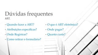 Dúvidas frequentes
ART.
• Quando fazer a ART?
• Atribuições específicas?
• Onde Registrar?
• Como retirar o formulário?
• O que é ART eletrônica?
• Onde pagar?
• Quanto custa?
 