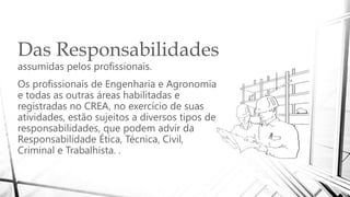 Das Responsabilidades
assumidas pelos profissionais.
Os profissionais de Engenharia e Agronomia
e todas as outras áreas habilitadas e
registradas no CREA, no exercício de suas
atividades, estão sujeitos a diversos tipos de
responsabilidades, que podem advir da
Responsabilidade Ética, Técnica, Civil,
Criminal e Trabalhista. .
 