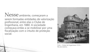 Nesseambiente, começaram a
serem formadas entidades de valorização
profissional, entre elas o Clube de
Engenharia, em 1880. A sociedade
começava então a se mobilizar por uma
fiscalização com o intuito de proteção
social.
Foto – Clube de Engenharia 1910 –
Rio de Janeiro.
 