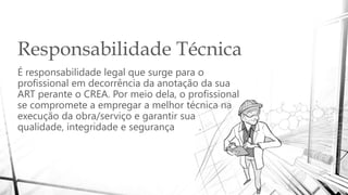 Responsabilidade Técnica
É responsabilidade legal que surge para o
profissional em decorrência da anotação da sua
ART perante o CREA. Por meio dela, o profissional
se compromete a empregar a melhor técnica na
execução da obra/serviço e garantir sua
qualidade, integridade e segurança .
 