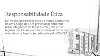 Responsabilidade Ética
Deriva dos imperativos éticos e morais constantes
de um Código de Ética profissional elaborado
pelos integrantes de todas as categorias com
registro nos CREAs e adotado nacionalmente por
meio de uma Resolução publicada pelo CONFEA.
 