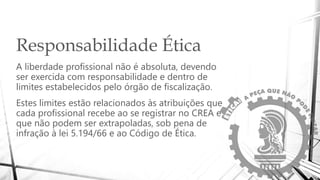 Responsabilidade Ética
A liberdade profissional não é absoluta, devendo
ser exercida com responsabilidade e dentro de
limites estabelecidos pelo órgão de fiscalização.
Estes limites estão relacionados às atribuições que
cada profissional recebe ao se registrar no CREA e
que não podem ser extrapoladas, sob pena de
infração à lei 5.194/66 e ao Código de Ética.
 