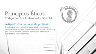 Princípios Éticos
Código de Ética Profissional - CONFEA.
Artigo 8º - Da natureza da profissão:
A profissão é bem cultural da humanidade construindo
permanentemente pelos conhecimentos técnicos e científicos e
pela criação artística, colocado a serviço da melhoria da
qualidade de vida do homem;
 