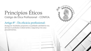 Princípios Éticos
Código de Ética Profissional - CONFEA.
Artigo 8º - Da eficácia profissional:
Assegurar resultados propostos e qualidade satisfatória nos
serviços e produtos e observando a segurança nos seus
procedimentos;
 