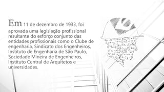Em11 de dezembro de 1933, foi
aprovada uma legislação profissional
resultante do esforço conjunto das
entidades profissionais como o Clube de
engenharia, Sindicato dos Engenheiros,
Instituto de Engenharia de São Paulo,
Sociedade Mineira de Engenheiros,
Instituto Central de Arquitetos e
universidades.
 