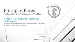 Princípios Éticos
Código de Ética Profissional - CONFEA.
Artigo 8º - Da liberdade e segurança
profissionais:
A profissão é de livre exercício aos qualificados, sendo a segurança
de sua pratica de interesse coletivo;
 