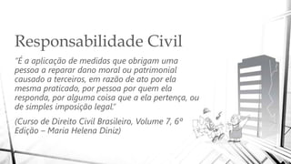 Responsabilidade Civil
“É a aplicação de medidas que obrigam uma
pessoa a reparar dano moral ou patrimonial
causado a terceiros, em razão de ato por ela
mesma praticado, por pessoa por quem ela
responda, por alguma coisa que a ela pertença, ou
de simples imposição legal.”
(Curso de Direito Civil Brasileiro, Volume 7, 6ª
Edição – Maria Helena Diniz)
 