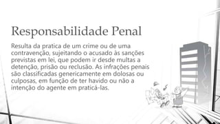 Responsabilidade Penal
Resulta da pratica de um crime ou de uma
contravenção, sujeitando o acusado às sanções
previstas em lei, que podem ir desde multas a
detenção, prisão ou reclusão. As infrações penais
são classificadas genericamente em dolosas ou
culposas, em função de ter havido ou não a
intenção do agente em praticá-las.
 