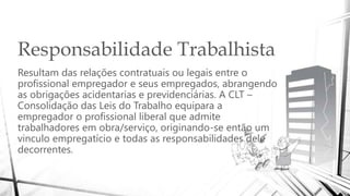 Responsabilidade Trabalhista
Resultam das relações contratuais ou legais entre o
profissional empregador e seus empregados, abrangendo
as obrigações acidentarias e previdenciárias. A CLT –
Consolidação das Leis do Trabalho equipara a
empregador o profissional liberal que admite
trabalhadores em obra/serviço, originando-se então um
vinculo empregatício e todas as responsabilidades dele
decorrentes.
 