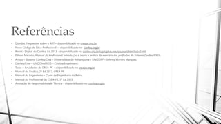 Referências
• Dúvidas Frequentes sobre o ART – disponibilizado no creape.org.br.
• Novo Código de Ética Profissional – disponibilizado no confea.org.br.
• Revista Digital do Confea, Ed 2013 - disponibilizado no confea.org.br/cgi/cgilua.exe/sys/start.htm?sid=1444
• Edison Macedo, Manual do Profissional: introdução à teoria e prática do exercício das profissões do Sistema Confea/CREA.
• Artigo – Sistema Confea/Crea – Universidade de Anhanguera – UNIDERP – Johnny Martins Marques.
• Confea/Crea – UNOCHAPECÓ – Cristina Engelmann.
• Taxas e Anuidades do CREA-PE – disponibilizado no creape.org.br.
• Manual do Sindico, 2ª Ed 2012, CREA-PE.
• Manual do Engenheiro – Clube de Engenharia da Bahia.
• Manual do Profissional do CREA-PE, 5ª Ed 2003.
• Anotação de Responsabilidade Técnica - disponibilizado no confea.org.br.
 