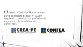 Osistema CONFEA/CREA foi criado a
partir do Decreto Federal nº 23.569,
regulando o exercício das profissões de
engenheiro, de arquiteto e de
agrimensor.
 