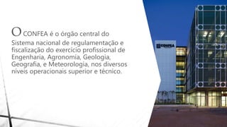 OCONFEA é o órgão central do
Sistema nacional de regulamentação e
fiscalização do exercício profissional de
Engenharia, Agronomia, Geologia,
Geografia, e Meteorologia, nos diversos
níveis operacionais superior e técnico.
 