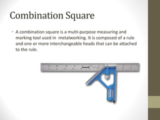 Combination Square
• A combination square is a multi-purpose measuring and
marking tool used in metalworking. It is composed of a rule
and one or more interchangeable heads that can be attached
to the rule.
 