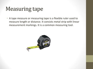 Measuring tape
• A tape measure or measuring tape is a flexible ruler used to
measure length or distance. It consists metal strip with linear
measurement markings. It is a common measuring tool.
 