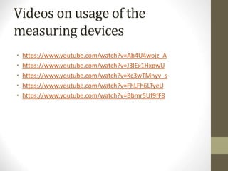 Videos on usage of the
measuring devices
• https://www.youtube.com/watch?v=Ab4U4wojz_A
• https://www.youtube.com/watch?v=J3IEx1HxpwU
• https://www.youtube.com/watch?v=Kc3wTMnyv_s
• https://www.youtube.com/watch?v=FhLFh6LTyeU
• https://www.youtube.com/watch?v=Bbmr5Uf9fF8
 