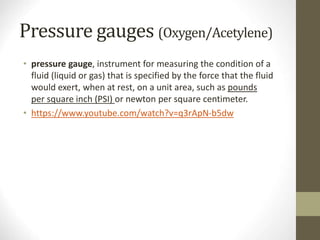 Pressure gauges (Oxygen/Acetylene)
• pressure gauge, instrument for measuring the condition of a
fluid (liquid or gas) that is specified by the force that the fluid
would exert, when at rest, on a unit area, such as pounds
per square inch (PSI) or newton per square centimeter.
• https://www.youtube.com/watch?v=q3rApN-b5dw
 