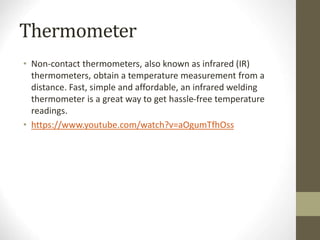 Thermometer
• Non-contact thermometers, also known as infrared (IR)
thermometers, obtain a temperature measurement from a
distance. Fast, simple and affordable, an infrared welding
thermometer is a great way to get hassle-free temperature
readings.
• https://www.youtube.com/watch?v=aOgumTfhOss
 
