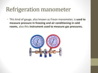 Refrigeration manometer
• This kind of gauge, also known as Freon manometer, is used to
measure pressure in freezing and air conditioning in cold
rooms, also this instrument used to measure gas pressures.
 