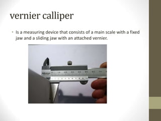 vernier calliper
• Is a measuring device that consists of a main scale with a fixed
jaw and a sliding jaw with an attached vernier.
 