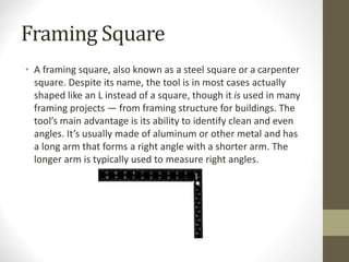 Framing Square
• A framing square, also known as a steel square or a carpenter
square. Despite its name, the tool is in most cases actually
shaped like an L instead of a square, though it is used in many
framing projects — from framing structure for buildings. The
tool’s main advantage is its ability to identify clean and even
angles. It’s usually made of aluminum or other metal and has
a long arm that forms a right angle with a shorter arm. The
longer arm is typically used to measure right angles.
 