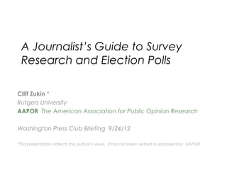 A Journalist’s Guide to Survey
Research and Election Polls
Cliff Zukin *
Rutgers University
AAPOR The American Association for Public Opinion Research
Washington Press Club Briefing 9/24/12
*This presentation reflects the author’s views. It has not been vetted or endorsed by AAPOR.
 