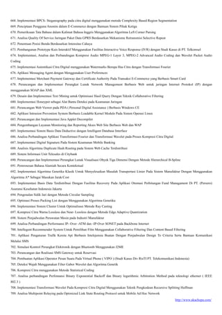 http://www.akachopa.com/
668. Implementasi BPCS- Steganography pada citra digital menggunakan metode Complexity Based Region Segmentation
669. Penciptaan Pengguna Anonim dalam E-Commerce dengan Bantuan Sistem Pihak Ketiga
670. Pemeriksaan Tata Bahasa dalam Kalimat Bahasa Inggris Menggunakan Algoritma Left Corner Parsing
671. Analisa Quality Of Service Jaringan Paket Data GPRS Berdasarkan Mekanisme Retransmisi Selective Repeat
672. Penentuan Posisi Benda Berdasarkan Intensitas Cahaya
673. Pembangunan Prototype Kuis Interaktif Menggunakan Fasilitas Interactive Voice Response (IVR) dengan Studi Kasus di PT. Telkomsel
674. Implementasi, Analisa dan Perbandingan Kompresi Audio MPEG-1 Layer 3, MPEG-2 Advanced Audio Coding dan Wavelet Packet Audio
Coding
675. Implementasi Autentikasi Citra Digital menggunakan Watermarks Berupa Has Citra dengan Transformasi Fourier
676. Aplikasi Messaging Agent dengan Menggunakan User Preferences
677. Implementasi Merchant Payment Gateway dan Certificate Authority Pada Transaksi E-Commerce yang Berbasis Smart Card
678. Perancangan dan Implementasi Perangkat Lunak Network Management Berbasis Web untuk jaringan Internet Protokol (IP) dengan
menggunakan SOAP dan XML
679. Desain dan Implementasi Text Mining untuk Optimisasi Hasil Query Dengan Teknik Collaborative Filtering
680. Implementasi Honeypot sebagai Alat Bantu Deteksi pada Keamanan Jaringan
681. Perancangan Web Viewer pada PDA ( Personal Digital Assistance ) Berbasis Windows CE
682. Aplikasi Intrusion Prevention System Berbasis Loadable Kernel Module Pada Sistem Operasi Linux
683. Perancangan dan Implementasi Java Applet Decompiler
684. Pengembangan Layanan Monitoring dan Reporting Akses Web Site Berbasis Web dan WAP
685. Implementasi Sistem Basis Data Deductive dengan Intelligent Database Interface
686. Analisa Perbandingan Aplikasi Transformasi Fourier dan Transformasi Wavelet pada Proses Kompresi Citra Digital
687. Implementasi Digital Signature Pada Sistem Keamanan Mobile Banking
688. Analisis Algoritma Duplicate Hash Routing pada Sistem Web Cache Terdistribusi
689. Sistem Informasi Unit Telesales di Citybank
690. Perancangan dan Implementasi Perangkat Lunak Visualisasi Obyek Tiga Dimensi Dengan Metode Hierarchical B-Spline
691. Pemrosesan Bahasa Alamiah Secara Kontekstual
692. Implementasi Algoritma Genetika Klasik Untuk Menyelesaikan Masalah Transportasi Linier Pada Sistem Manufaktur Dengan Menggunakan
Algoritma A* Sebagai Masukan Jarak/Cost
693. Implementasi Basis Data Terdistribusi Dengan Fasilitas Recovery Pada Aplikasi Otomasi Perhitungan Fund Managament Di PT. (Persero)
Asuransi Kesehatan Indonesia Jakarta
694. Pengenalan Sidik Jari dengan Metoda Circular Sampling
695. Optimasi Proses Packing List dengan Menggunakan Algoritma Genetika
696. Implementasi Sistem Cluster Untuk Optimalisasi Metode Ray Casting
697. Kompresi Citra Warna Lossless dan Near- Lossless dengan Metode Edge Adaptive Quantization
698. Sistem Penjadwalan Perawatan Mesin pada Industri Manufaktur
699. Analisa Perbandingan Performansi IP- Over -ATM dan -IP-Over SONET pada Backbone Internet
700. Intellegent Recommender System Untuk Pemilihan Film Menggunakan Collaborative Filtering Dan Content Based Filtering
701. Aplikasi Pengaturan Trafik Kereta Api Berbasis Intelejensia Buatan Dengan Penjadwalan Design To Criteria Serta Bantuan Komunikasi
Melalui SMS
702. Simulasi Kontrol Perangkat Elektronik dengan Bluetooth Menggunakan J2ME
703. Perancangan dan Realisasi SMS Gateway untuk Reservasi
704. Pembuatan Aplikasi Operator Pesan Suara Pada Virtual Phone ( VIPO ) (Studi Kasus Div RisTI PT. Telekomunikasi Indonesia)
705. Deteksi Wajah Menggunakan Filter Gabor Wavelet dan Algoritma Genetik
706. Kompresi Citra menggunakan Metode Statistical Coding
707. Analisa perbandingan Perfomansi Binary Exponential Backoff dan Binary logarithmic Arbitration Method pada teknologi ethernet ( IEEE
802.3 )
708. Implementasi Transformasi Wavelet Pada Kompresi Citra Digital Menggunakan Teknik Pengkodean Recursive Splitting Huffman
709. Analisa Multipoint Relaying pada Optimized Link State Routing Protocol untuk Mobile Ad Hoc Network
 