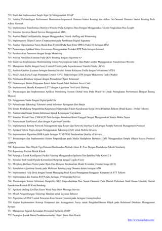 http://www.akachopa.com/
710. Studi dan Implementasi Single Sign On Menggunakan LDAP
711. Analisa Perbandingan Performansi Destination-Sequenced Distance-Vektor Routing dan Adhoc On-Demand Distance Vector Routing Pada
Adhoc Network
712. Implementasi Transformasi Burrows Wheeler Pada Kompresi Data Dengan Menggunakan Teknik Pengkodean Run Length
713. Simulasi Location Based Service Menggunakan SMS
714. Analisis Data Confidentiality dengan Menggunakan Teknik chaffing and Winnowing
715. Implementasi Elliptic Curves Cryptosystem pada Pembuatan Digital Signature
716. Analisa Implementasi Fuzzy Based Rate Control Pada Real-Time MPEG Video Di Jaringan ATM
717. Perancangan Aplikasi Voice Converence Menggunakan Protokol RTP Pada Jaringan Intranet
718. Pembentukan Panorama dengan Image Mosaicing
719. Analisa Pemilihan Lintasan Pada QOS- Routing dengan Algoritma A*
720. Studi Dan Implementasi Watermarking Untuk Penyimpanan Index Data Pada Gambar Menggunakan Transformasi Wavelet
721. Manajemen Buffer dengan Fuzzy Control Priority pada Asynchronous Transfer Mode (ATM)
722. Analisis Kualitas Layanan Jaringan Internet Melalui Sistem Rekayasa Trafik dengan Mekanisme MPLS
723. Studi Unjuk Kerja Usage Parameter Control (UPC) Pada Jaringan ATM dengan Mekanisme Leaky Bucket
724. Pembuatan Database terpusat dengan Pemodelan Object Relational
725. Perancangan Sistem Pelayanan Rawat Jalan Rumah Sakit Berbasis Smart Card
726. Implementasi Metode Kompresi LZ77 dengan Algoritma Two-Level Hashing
727. Perancangan dan Implementasi Aplikasi Monitoring System Global Area Pada Oracle 8i Untuk Peningkatan Performansi Dengan Tuning
Memori
728. Penggunaan Tanda Tangan Digital pada File
729. Pemanfaatan Teknologi Telemetri untuk Informasi Peringatan Dini Banjir
730. Sistem Pendukung Pengambilan Keputusan Menentukan Faktor Kesuksesan Kerja Divisi Pelatihan Telkom (Studi Kasus : Divlat Telkom)
731. Analisis dan Desain Sistem Informasi Apotek Kentungan Yogyakarta
732. Simulasi Virtual Time CSMA/CD Pada Jaringan Broadeast Kanal Tunggal Dengan Menggunakan Sistem Waktu Nyata
733. Perencanaan Tata Guna Lahan dengan Algoritma Genetika
734. Implementasi Remote Network Management pada Router dan Network Interface Card dengan Simple Network Management Protocol
735. Aplikasi Yellow Pages dengan Menggunakan Teknologi J2ME untuk Mobile Devices
736. Implementasi Algoritma BHRA pada Jaringan ATM PNNI Berdasarkan Quality of Service
737. Perancangan dan Implementasi Sistem Perpustakaan pada Media Handphone Berbasis J2ME Menggunakan Simple Object Access Protocol
(SOAP)
738. Representasi Data Obyek Tiga Dimensi Berdasarkan Metode Akses R+Tree Dengan Pendekatan Teknik Similarity
739. Repository Partitur Musik Klasik
740. Perangkat Lunak Konfigurasi Packet Filtering Menggunakan Ipchains Dan Iptables Pada Kernel 2.4
741. Simulasi Soft Handoff pada Komunikasi Bergerak dengan Logika Fuzzy
742. Morphing Berbasis Vektor pada Objek Dua Dimensi Berdasarkan Model Extended Circular Image (ECI)
743. Simulation Algoritma Greedy pada Multicast Routing yang Dinamis dalam Jaringan ATM
744. Implementasi Help Desk dengan Instant Messaging Studi Kasus Penanganan Gangguan Komputer di STT Telkom
745. Implementasi dan Analisa RSVP pada Jaringan IP Integrated Service
746. Perancangan Sistem Informasi Geogerfis (SIG) Kependudukan Dan Sosial Ekonomi Pada Daerah Perkotaan Studi Kasus Masalah Daerah
Pemukiman Kumuh Di Kota Bandung
747. Aplikasi Mailing List Dan Guess Word Pada Short Message Service
748. Model Pengembangan Teknologi Handset untuk Layanan Teletext
749. Algoritma ANTNET untuk Pencarian Rute Secara Dinamis pada Jaringan Connectionless
750. Kajian Implementasi Konsep Himpunan dan Keanggotaan Fuzzy untuk Pengklasifikasian Objek pada Relational Database Management
System
751. Manajemen Sejarah Kerusakan Perangkat Berbasis SNMP
752. Perangkat Lunak Bantu Pendokumentasian Object Basis Data Oracle
 