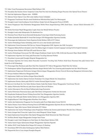 http://www.akachopa.com/
753. Editor Visual Pemrograman Berorientasi Objek Berbasis UML
754. Pemodelan Dan Simulasi Sistem Tranportasi Cerdas Pada Peta Jalan Kota Bandung Dengan Pencarian Jalur Optimal Secara Dinamis
755. Studi dan Implementasi Migrator antar – RDBMS
756. Optimasi Sistem Operasi Linux Mini untuk Aplikasi Sistem Embedded
757. Penggunaan Transformasi Wavelet untuk Pendeteksian Mikrokalsifikasi pada Citra Mammogram
758. Perangkat Lunak Untuk Konfigurasi Switch Berbasis Simple Network Management Protocol (SNMP)
759. Sistem Pengaksesan Nilai Perkuliahan Menggunakan Mobile Phone denganTeknologi J2ME (Studi Kasus : Jurusan Teknik Informatika STT
Telkom)
760. Deteksi Kemiripan Wajah Menggunakan Logika Samar dan Metode Berbasis Proyeksi
761. Perangkat Lunak untuk Memproteksi File Berekstensi Exe
762. Penentuan Posisi Obyek Secara Kinematik Berdasarkan Format Input Global Positioning System
763. Prediksi Kebutuhan Bandwidth Di Virtual Path Jaringan ATM Menggunakan Algoritma Genetika
764. Perancangan dan Implementasi Sistem Registrasi Kuliah Berbasis SMS di STT Telkom
765. Analisis Perbandingan Packet Scheduling untuk Fair sevice antar Koneksi pada Internet
766. Implementasi Sistem Keamanan Web Services Terpusat Menggunakan XML Signature dan XML Encryption
767. Pengajaran Bahasa Berbasis Komputer untuk Tata Bahasa Inggris (Computer Assisted Language Learning/Call for English Grammar)
768. Prototype Sistem Berbasis WAP dan GPS untuk Reservasi Taksi
769. Analisis Perbandingan Pemrosesan File XML dengan Pendekatan Simple Api for XML (SAX) dan Document Object Model (DOM)
770. Implementasi Algoritma Ant Colony pada Pemecahan Travelling Salesman Problem
771. Penyediaan Layanan pada Perangkat Bergerak Menggunakan Jini
772. Penerapan Algoritma Ant Colony dalam Pemecahan Asymmetric Travelling Sales Problem (Studi Kasus Penentuan Rute pada Antaran Surat
Kotak Pos di KP II Bandung)
773. Perancangan Data Warehouse pada Basis Data Nilai Akademik STT Telkom Menggunakan Model Data Star Schema
774. Pembangunan Aplikasi Pengelompokkan Dokumen dengan Metode Suffix Tree Clustering pada kumpulan hasil dari Mesin Pencarian
775. Implementasi Pengawasan Performansi Jaringan Ethernet dengan Menggunakan Remote Network Monitoring Management Information Base
776. Riwayat Akademis Mahasiswa Menggunakan XML
777. Implementasi Subdivision Surfaces Dengan Skema Butterfly
778. Implementasi dan Analisis Operasi Geometri Penskalaan Citra dengan Metode Sinc Interpolation
779. Implementasi Remote Admin pada ORACLE melalui Personal Digital Assistant
780. Konversi Citra Raster Ke Citra Vektor Berbasis Deteksi Sudut Dan Deteksi Tekstur Menggunakan Transformasi Wavelet
781. Aplikasi Multimedia Web Browser pada Sistem Operasi Microsoft Windows
782. Analisis Dekomposisi Wavelet-Based Subband pada Image Restoration
783. Analisa Performansi Pemrosesan Query pada Tabel Relasi Terfragmentasi Vertikal dan Horizontal
784. Penjadwalan Pendaratan Pesawat Terbang Secara Real Time Menggunakan Algoritma Genetika
785. Enkripsi Data SMS pada Mobile Selullar Berbasis Java Menggunakan Algoritma DES
786. Pengklasifikasian E-Mail Menggunakan Klasifikasi Naive Bayes
787. Analisis dan Implementasi Penggunan Geo Encryption pada Posisi Objek dalam Format WGS 84
788. Analisa Distance Vector Multicast Routing Protocol (DVMRP) Menggunakan Algoritma Reverse Path Multicating (RPM)
789. Repository Tugas Akhir Jurusan Teknik Informatika STT Telkom
790. Implementasi dan Analisa Perbandingan antara Pengkodean Huffman dan Zerotree pada Kompresi Wavelet Citra 2 Dimensi
791. Sistem Jaringan Saraf Tiruan dan Logika Fuzzy untuk Mengenali Tulisan Tangan
792. Kajian Implementasi Konsep Basis Data Spatial Menggunakan Model Relasional dan Objek Relasional
793. Verifikasi Bentuk Tangan Menggunakan Jaringan Saraf Tiruan
794. Perangkat Lunak Untuk Mengkonversi Hasil Query Ke Dalam Report Berbasis XML
795. Analisa Search Engine Optimization Dengan Menggunakan Algoritma Pagerank
796. Aplikasi WAP Untuk Panduan Kota Dengan M-Commerce Di Bandung
797. Pemanfaatan PHP-GTK dalam Pembangunan Aplikasi Multi Platform
798. Pengontrolan Server Linux dengan Perangkat Bergerak
 