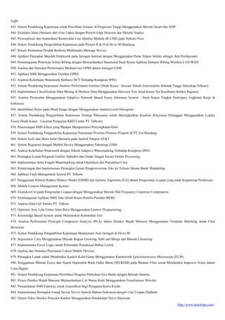 http://www.akachopa.com/
Light
843. Sistem Pendukung Keputusan untuk Pemilihan Jurusan di Perguruan Tinggi Menggunakan Metode Smart dan AHP
844. Ekstraksi Jalan Otomatis dari Foto Udara dengan Prewitt Edge Detector dan Metode Snakes
845. Personalisasi dan Autentikasi Removable User Identity Module (R-UIM) pada Telkom Flexi
846. Sistem Pendukung Pengambilan Keputusan pada Project R & D di Divre III Bandung
847. Sistem Pemasaran Produk Berbasis Multimedia Message Service
848. Aplikasi Penjualan Majalah Elektronik pada Jaringan Internet dengan Menggunakan Pulsa Telpon Seluler sebagai Alat Pembayaran
849. Pembangunan Prototype Solusi Billing dengan Memanfaatkan Smartcard Studi Kasus Aplikasi Hotspot Billing Wireless LAN/WAN
850. Analisa dan Simulasi Performansi Multiservice GPRS dalam Jaringan GSM
851. Aplikasi SMS Menggunakan Fasilitas GPRS
852. Analisis Kekebalan Watermark Berbasis DCT Terhadap Kompresi JPEG
853. Sistem Pendukung Keputusan Analisis Performansi Institusi (Studi Kasus : Jurusan Teknik Inforrmatika Sekolah Tinggi Teknologi Telkom)
854. Implementasi Classification Data Mining di Medical Data Menggunakan Decision Tree Studi Kasus Tes Kesehatan Seleksi Pegawai
855. Analisa Peramalan Menggunakan Adaptive Network Based Fuzzy Inference System : Studi Kasus Tingkat Partisipasi Angkatan Kerja di
Indonesia
856. Identifikasi Noice pada Blind Image dengan Menggunakan Analisa Local Histogram
857. Sistem Pendukung Pengambilan Keputusan Strategi Pelayanan untuk Meningkatkan Kualitas Pelayanan Pelanggan Menggunakan Logika
Fuzzy (Studi Kasus : Layanan Pengujian R&D Center PT. Telkom)
858. Perancangan SMS Editor yang Mampu Mengotomasi Penyingkatan Kata
859. Sistem Pendukung Pengambilan Keputusan Penentuan Prioritas Promosi Properti di PT. Era Bandung
860. Sistem Isolir dan Buka Isolir Otomatis pada Sentral Telepon AT&T
861. Sistem Registrasi dengan Mobile Device Menggunakan Teknologi J2ME
862. Analisa Kekebalan Watermark dengan Teknik Adaptive Watermarking Terhadap Kompresi JPEG
863. Perangkat Lunak Pengenal Grafitti Alphabet dan Tanda Tangan Secara Online Processing
864. Implementasi Semi Fragile Watermarking untuk Otentikasi dan Pemulihan Citra
865. Perancangan dan Implementasi Perangkat Lunak Pengkonversian Teks ke Tulisan Aksara Batak Mandailing
866. Aplikasi Fault Management Sentral PT. Telkom
867. Penggunaan Hybrid Hidden Markov Model (HMM) dan Genetic Algoritma (GA) dalam Pengenalan Ucapan yang tidak bergantung Pembicara
868. Mobile Content Management System
869. Ekstraksi Ciri pada Pengenalan Ucapan dengan Menggunakan Metode Mel Frequency Cepstrum Computation
870. Pembangunan Aplikasi SMS Vote (Studi Kasus Pemilu Presiden BEM)
871. Analisa Data Call Pattern PT. Telkom
872. Optimasi Arus Lalu Lintas Jalan Raya Menggunakan Genetic Programming
873. Knowledge Based System untuk Menentukan Kebutuhan Gizi
874. Analisa Performansi Principal Component Analysis (PCA) dalam Deteksi Wajah Manusia Menggunakan Template Matching untuk Citra
Berwarna
875. Sistem Pendukung Pengambilan Keputusan Manajemen Aset Jaringan di Divre III
876. Segmentasi Citra Menggunakan Metode Region Growing, Split and Merge dan Metode Clustering
877. Implementasi Fuzzy Logic untuk Peramalan Pemakaian Beban Listrik
878. Analisa dan Simulasi Penentuan Lokasi Mobile Devices
879. Perangkat Lunak untuk Mendeteksi Kanker Kulit Ganas Menggunakan Karateristik Epiluminescence Microscopy (ELM)
880. Penggunaan Metode Fuzzy dan Signal Dependent Rank Order Mean (SD-ROM) pada Median Filter untuk Mendeteksi Impusive Noise dalam
Citra Digital
881. Sistem Pendukung Keputusan Pemilihan Program Perbaikan Gizi Balita dengan Metode Smarter
882. Proses Deteksi Wajah Manusia Memanfaatkan Ciri Warna Kulit Menggunakan Transformasi Wavelet
883. Pemanfaatan SMS Gateway untuk Autentikasi bagi Pengguna Kartu Kredit
884. Implementasi Perangkat Lunak Server Text to Speech Bahasa Indonesia dengan Unit Ucapan Diphone
885. Sistem Pakar Deteksi Penyakit Kanker Menggunakan Pendekatan Naive Bayesian
 