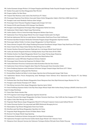 http://www.akachopa.com/
886. Analisa Keamanan Jaringan Wireless LAN dengan Pengujian pada Beberapa Vendor Penyedia Perangkat Jaringan Wireless LAN
887. Reduksi Noise pada Citra Diam Menggunakan Paket Wavelett
888. Program Aplikasi Test Buta Warna
889. Temporal Data Warehouse untuk Analisa Data Studi Kasus PT. Telkom
890. Perancangan Pengiriman Pesan Berbasis Suara pada Telepon Selular Menggunakan Adaptive Multi Rate (AMR) Speech Codec
891. Perangkat Lunak untuk Mendeteksi Hardware dalam Jaringan
892. Perancangan Sistem Pelayanan Pengaduan Gangguan pada Jaringan Call Center
893. Simulasi M-GIS untuk Pelacakan ATM (Anjungan Tunai Mandiri)
894. Perangkat Lunak Pengoptimasi Pemotongan Object Menggunakan Hybrid Ant Colony
895. Implementasi Teknik Adaptive Digital Image Watermarking
896. Analisis Quality of Service Sistem Knowledge Management Berbasis Open Source
897. Implementasi Noise Filtering dengan Metode Pixon dan Conjugate Gradient pada Citra Digital
898. Studi dan Implementasi Web Services pada Operator Telekomunikasi (Studi Kasus Proses Order Fulfillment)
899. Penentuan Spesifikasi Komputer Berdasarkan Kebutuhan Pengguna dengan Menggunakan Algoritma Genetika
900. Perancangan Aplikasi Prediksi Cost Query dengan Menggunakan Cost Based Optimizer
901. Sistem Informasi Geografis (SIG) sebagai Pendukung Perencanaan Pemeliharaan Jaringan Telepon Tetap (Studi Kasus STO Cijaura)
902. Sistem Transfer Pulsa Telepon Seluler Berbasis Short Message Service (SMS)
903. Simulasi Otentikasi Biometrik Pengenalan Wajah pada Java Card dengan Metode Neural Network
904. Analisa dan Simulasi Pengaruh Interferensi Terhadap Kualitas Sinyal Pada Sistem DS SS CDMA
905. Perbaikan Kualitas Citra Digital Menggunakan Metode Fuzzy Image Filtering dengan Sharpening
906. Implementasi Perangkat Lunak Alat Bantu Perancangan Data Model Berbasis Web
907. Implementasi Layanan SMS dalam Pengaksesan Informasi Akademik
908. Perancangan Sistem Pencarian dan Pengiriman File Melalui E-Mail
909. Analisa Performansi PowerLine Communication dalam Komunikasi Data dan Akses Internet
910. Implementasi Sistem Informasi Gepgrafis dalam Tahap Site Planning pada Sistem Komunikasi Seluler
911. Sistem Pendukung Keputusan untuk Pemantauan Performansi Jaringan Transport dengan Studi Kasus di PT. Telkom
912. Penanganan Kegagalan Loading pada Data Warehouse
913. Routing Bebas Deadlock dan Bebas Livelock dengan Algoritma Interval Routing pada Jaringan Tidak Teratur
914. Implementasi Business Process Reengineering untuk Membangun Sistem Informasi Divisi Operasional dan Pelayanan PT. Jasa Raharja
Cabang Jawa Barat
915. Pembuatan Basis Data Resep Masakan Menggunakan Sistem Manajemen Basis Data Objek Relasional dengan Masukan File Text
916. Perangkat Lunak Simulasi Pentaripan di PT. Telkom
917. Data Mining Association Rules dengan Menggunakan Algoritma Apriori Hybrid
918. Sistem Pendukung Keputusan Seleksi Calon Haji Dinas dengan Metode Simple Multi Atribute Rating Technique (SMART) (Studi Kasus di PT.
Pupuk Sriwidjaja Palembang)
919. Sistem Pakar Deteksi Interaksi Obat
920. TCP Congestion Control dengan Menggunakan Algoritma Smooth Star
921. Pencarian Pola-poola Data dengan Menggunakan Alat Bantu Clementine Studi Kasus : Data Traffik dan Data Gangguan di PT. Telkom
922. Aplikasi Collect Short Message Service (SMS)
923. Pengenalan Wajah Manusia dengan Menggunakan Mtode PCA (Principal Component Analysis) pada Subband Wavelet
924. Analisa Penurunan Kualitas Citra yang terjadi pada MMS (Multimedia Messaging Service)
925. Metamorphosis Tiga Dimensi Menggunakan Sistem Scan Verteks
926. Klasifikasi pada Data Mining Menggunakan Algorithma Ant Colony
927. Pengenalan Wajah Menggunakan Pseudo-2D Hidden Markov Model
928. Restorasi Citra dengan Metode Image Inpainting
929. Implementasi Pendeteksian Kelainan Jantung pada Citra Digital Electrocardiogram
930. Implementasi Perangkat Lunak Pencarian Gambar Identik dengan Metode Color Coherence Vector
931. Manajemen Snort, Barnyard, Snortsam dan Oinkmaster Terintegrasi Berbasis Web pada Sistem Deteksi Penyusup
 