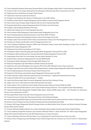 http://www.akachopa.com/
932. Sistem Pengambilan Keputusan Perencanaan Pemasaran Melalui Analisa Pelanggan dengan Metode Customer Retention Management (CRM)
933. Konferensi Video On Line dengan Teknologi Real Time Messaging Collaboration pada Flash Communication Server MX
934. Implementasi Proses Pendeteksian Sisi dengan Teknik Flocking
935. Implementasi Chart Director pada Sistem Informasi
936. Perangkat Lunak Pendukung Aksi Operation And Maintenance Centre (OMC) Madiun
937. Identifikasi Gambar Manusia Telanjang Menggunakan Metode Hebbian Lerning dan Back Propagation Network
938. Sistem Antrian yang Terintegrasi dengan Pengenalan Sidik Jari dan Scoring Board pada Bank
939. Pengenalan Wajah Manusia dengan Menggunakan Metode FLD (Fisher Linear Discriminant)
940. Perangkat Lunak Pendukung Fleksibilitas Aliran Kerja
941. Aplikasi Short Message Service Untuk Pengendalian Jarak Jauh
942. Sistem Pemantau Jumlah Pengunjung di Suatu Ruangan dengan Menggunakan Sensor Laser
943. Sistem Pendukung Keputusan Kelompok Studi Kasus emilu Online HMIF STTTelkom
944. Implementasi Honeypot untuk Pengumpulan Informasi Aktivitas Penyerangan di Suatu Host
945. Perangkat Lunak Evaluasi Produk SLJJ Risti Telkom untuk Rekomendasi Strategi Action Plan Menggunakan Fuzzy Logic
946. Penerapan Text Mining untuk Klasifikasi Jurnal TA Menggunaan Decision Tree
947. Sistem Pendukung Pengambilan Keputusan (SPPK) untuk Memberikan Strategi Layanan dalam Mendukung Loyalitas Siswa di LBPP-Lia
Cabang Buah Batu dengan Menggunakan CRM
948. Implementasi Sistem Monitoring Pengajaran di STT Telkom
949. Pembangunan Aplikasi Instant Messaging pada Perangkat Mobile Menggunakan Teknologi JXTA for J2ME
950. Pembangunan Aplikasi Pendukung Proses Transaksi pada Mobile Banking Menggunakan Teknologi J2ME
951. Pengembangan Sistem Pakar Tour Guide Sebagai Fitur pada Aplikasi Bandung City Guide
952. Distributed Query Optimization Menggunakan Perf Join pada DBMS MySQL
953. Pembangunan Aplikasi Messaging List pada Perangkat Mobile Berbasis Java
954. Manajemen Pengetahuan Tugas Akhir Mahasiswa Berbasis Ontologi dan Semantik
955. Implementasi dan Analisa Perbandingan Antara Algoritma JPEG-LS dan JPEG 2000 pada Lossless Image Compression
956. Perangkat Lunak Pemrosesan Lembar Jawaban Pilihan Berganda Berbasis Template dengan Menggunakan Metode Mark Reading (IMR)
957. Sistem Pendukung Keputusan Perencanaan Strategi Promosi Pemasaran SLJJ
958. Pengiriman E-Mail Penting yang ditentukan dengan Menggunakan Filtering Agent Lewat SMS
959. Simulasi Algoritma Genetika Terdistribusi pada System Real Time Studi Kasus : Penjadwalan Pendaratan Pesawat Terbang
960. Translasi Pemodelan UML Custom dalam Bentuk C++ Template
961. Analisis Data Mining dengan Model Association Menggunakan Algoritma Direct Hashing & Pruning
962. Aplikasi Client Server untuk Sinkronisasi Address Book pada Microsoft Outlook
963. Analisis Quality of Service (QoS) Inter Domain Multicast Routing melalui Mekanisme Protokol BGMP dan MSDP
964. Sistem Pendukung Pengambilan Keputusan untuk Evaluasi Produk Penunjang Studi Kasus : Perum Pegadaian Kantor Wilayah Bandung
965. Pengenalan Wajah dengan Menggunakan Embedded Hidden Markov Models (EHMM) dengan Vektor – Vertor Penelitian Two Dimensional
Discrete Cosine Transformation (2D-DCT)
966. Perancangan Modul Trouble Ticket pada Network Management System di IS Centre
967. Simulasi Pemrosesan Transaksi Basis Data dengan Studi Kasus Sistem Rekening Perbankan
968. Sistem Pendukung Pengambilan Keputusan Kelayakan Pemberian Kredit Bank untuk Perusahaan Studi Kasus di Bank X Cabang Sumenep
969. Bussiness Process Reengineering Sistem Pendataan Penduduk pada Dinas Kependudukan Kota Medan
970. Kompresi SMS dengan Menggunakan Metode Perulangan Karakter dan Metode Induksi Hirarki Grammar serta Metode Kombinasi Perulangan
Karakter Induksi Hirarki Grammar
971. Kompresi SMS pada Handphone Berbasis Java (Analisa Perbandingan Metode Adaptif Aritmatik dengan Metode Adaptif Huffman)
972. Sistem Pendukung Pengambilan Keputusan untuk Pemilihan Matakuliah Pilihan S1 Teknik Informatika STT Telkom dengan Menggunakan
Metode AHP (Analytical Hierarchy Process) dan RICH (Rank Incluasion in Creteria Hierarchies)
973. Analisis Perbandingan Performansi RSA dan Elliptic Curve Cryptography (ECC) pada Protokol Secure Socket Layer (SSL)
974. Business Process Reengineering untuk Membangun Sistem Informasi Bagian Sales dan Customer Care di R & D Center PT. Telekomunikasi
Indonesia
 