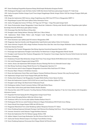 http://www.akachopa.com/
1097. Sistem Pendukung Pengambilan Keputusan Belanja Berkelompok Berdasarkan Keinginan Pembeli
1098. Pembangunan Perangkat Lunak Alat Bantu Analisa Traffik Data Internet Studi Kasus pada jaringan Komputer PT. Trada Group
1099. Analisa Kecepatan Pelatihan Jaringan Syaraf Tiruan dengan Penggabungan Metode Jaringan Widrow Hoff dan Jaringan Propagasi Balik pada
Deteksi Wajah
1100. Design dan Implementasi SMS Gateway sebagai Penghubung antara SMCS dan HTTP Server Menggunakan SMPP 3.4
1101. Pengembangan Layanan WAP untuk Aplikasi Online Information Viewer
1102. Analisa Throughput dan Fairness TCP Reno, TCP Vegas dan TCP Vegas + (Vegas Plus) pada Jaringan Satelit
1103. Sistem Perekomendasi dengan Menggunakan Content Based dan Collaborative Filtering untuk Memilih Sumber Pengetahuan pada Aplikasi
Knowledge Networks (KNS) Kasus pada Aplikasi Swadaya
1104. Perancangan Data Mart Stok Beras di Dolog Jabar
1105. Perangkat Lunak Chatting Berbasis Teknologi J2ME (Java 2 Micro Edition)
1106. Implementasi Model Hidden Markov pada Perangkat Lunak Pengenalan Suara Berbahasa Indonesia dengan Kata Terisolasi dan
Ketergantungan pada Pembicara
1107. Sistem Keamanan Lapis Aplikasi pada M-Commerce Menggunakan J2ME
1108. Penggunaan Algoritma Genetika untuk Mengoptimalkan Aspek Realistis pada Aplikasi Online Life Simulation
1109. Sistem Informasi Geografis (SIG) sebagai Pembantu Penentuan Rute Jalan Baru Antar Kota dengan Melakukan Analisa Terhadap Alinemen
Vertikal dan Alinemen Horisontal
1110. Pengenalan Pola Transaksi Menggunakan Data Mining Algoritma Generalized Sequentials Patterns (GSP)
1111. Perancangan dan Implementasi Perangkat Lunak Pembaca Not Balok Kunci G dengan Menggunakan Metode Statistik
1112. Perangkat Lunak Penentuan Rute Perjalanan Menggunakan Alat Transportasi Umum dengan Algoritma Pencarian Hybrid Greedy dan Genetik
(Studi Kasus di Bandung)
1113. Pendeteksian Penyakit Mata Berbasiskan Jaringan Saraf Tiruan Tiruan dengan Metode BAM (Bidirectional Associative Memory)
1114. Alert untuk Penanganan Gangguan pada Jaringan PSTN
1115. Analisis, Desain, dan Implementasi ERP (Enterprise Resource Planning) Web Services Submodul General Ledger
1116. Data Mining Classification dengan Metode Decision Tree Menggunakan Algoritma C4.5
1117. Sistem Kuisioner untuk Evaluasi Pengajaran Menggunakan Association Rules Studi Kasus STT Telkom
1118. Pencarian Objek 3 Dimensi (3-D) Berbasis Geometry
1119. Desain dan Implementasi Sistem Pakar untuk Diagnosa Tanaman Perkebunan Khususnya Tanaman Tebu yang Diserang Penyakit
1120. Implementasi Jaringan Syaraf Tiruan Propagasi Balik pada Data Mining
1121. Pembaca Quick Response Code Menggunakan Perangkat Mobile Berbasis Sistem Operasi Symbian
1122. Desain dan Implementasi Layanan LDAP (LDAP Service) untuk Proses Otentikasi Aplikasi PT. Telkom
1123. Perangkat Lunak Sebagai Alat Bantu Kontrol Pelaksanaan Proyek
1124. Pembangunan Aplikasi Friends Community Berbasis J2ME pada Mobile Phones
1125. Sistem Pakar Analisa Kimia pada Reaksi Reduksi Oksidasi (Redoks)
1126. Pencarian Rute untuk ATSP (Asymetric Travelling Salesman Problem) Berdasarkan Algoritma A* dan Ant Colony Berbasis GIS (Geographics
Information System)
1127. Pengenalan Pola huruf Jepang (KANA) Menggunakan Jaringan Syaraf Tiruan
1128. Sistem Instant Messaging Berbasis Jabber dan Software Agent
1129. Tranformasi ASP ke Java Servlet untuk Aplikasi Database Berbasis Oracle 9i
1130. Pembangunan Web Services untuk Pertukaran Dokumen di Bagian Perbendaharaan RSUD Saiful Anwar Malang
1131. Sistem Pelacak Posisi dengan Integrasi GPRS dan GPS Receiver
1132. Penggunaan Materialized Views untuk Mendukung Aplikasi Manajemen Parameter PT. Telkom
1133. Sistem Pendukung Keputusan Kelompok Penetapan Upah Minimum Kota Bandung Studi Kasus : Dewan Pengupahan Daerah Jawa Barat
1134. Automatic Summarizer untuk Dokumen Tunggal Berbahasa Indonesia
1135. Desain dan Implementasi Petri Net Markup Language Berbasis XML
1136. Aplikasi Adaptasi Format Image Berdasarkan Tipe Mini Browser Pada Sisi Client
1137. Analisa dan Simulasi Metode Kompresi Citra Dengan Fractal Berbasis Entropy
1138. Sistem Pendukung Keputusan Perencanaan Karir Dengan Metode Self Directed Search
 