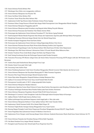 http://www.akachopa.com/
1326. Sistem Informasi Pemilu Berbasis Web
1327. Membangun Situs Online store menggunakan coldfusion
1328. Sistem Informasi Manajemen Jasa Penyalur TKI
1329. Sistem Sertifikasi Online Berbasis Web
1330. Visualisasi Taman Wisata Ratu Boko Berbasis Web
1331. Implementasi Grafik Tiga Dimensi dalam Pembuatan Animasi Prisma Segitiga
1332. Penentuan Alokasi Tenaga Perawat di Rumah Sakit dengan Model Pemrograman Linier Menggunakan Metode Simpleks
1333. Sistem Informasi Manajemen Penggajihan pada ED
1334. Sistem Informasi Manajemen pada Perusahaan yang Bergerak dalam Bidang Penyedia Makanan
1335. Sistem Informasi Pemesanan dan Pembelian Tiket Melalui Internet (Web)
1336. Perancangan dan Implementasi Sistem Informasi Perusahaan PT. Tirta Borneo Agung Pontianak
1337. Studi Komparatif Metode-Metode Pengurutan Data Ditinjau dari Implementasi Algoritma pada Beberapa Bahasa Pemrograman
1338. Menghitung Persamaan Diferensial dengan Metode Euler dan Metode Runge-Kutta
1339. Simulasi Komputer Penggunaan Ponsel dan Kartu Seluler
1340. Perencanaan dan Implementasi Sistem Informasi Litbang Depperindag Berbasis Client Server
1341. Sistem Informasi Pemetaan Kawasan Obyek Wisata Kebun Binatang Gembira Loka Yogyakarta
1342. Sistem Informasi Pengembangan Usaha Tata Busana berbasis Web (Studi Kasus DI Johns Tailor Banjarmasin)
1343. Membangun Situs Web Sistem Informasi Laboratorium Elektro UII untuk Menarik Minat Mahasiswa Baru
1344. Simulasi Visualisasi Proses Gerak Benda sebagai Alat Bantu Ajar Pelajaran Fisika
1345. Studi Tentang Keselamatan Kerja dan Perhitungan Ergonomi pada Pemakai Komputer
1346. Transcation Processing (TP) Monitor sebagai Solusi ada Sistem Online Transaction Processing (OLTP) dengan Lebih dari 300 Pemakai secara
Bersamaan
1347. Analisis Pasar pada Pendistribusian Barang dengan Fuzzy Logic
1348. Simulasi Sistem Fuzzy pada Trafic Light
1349. Forecasting Untuk Analisis Pasar
1350. Sistem Pendukung Keputusan Untuk Sistem Persediaan Menggunakan Metode Economic Order Quantity dan Service Level
1351. Sistem Informasi Manajemen dan Penyediaan Barang pada PT. Madu Nusantara Yogyakarta
1352. Pencarian Nilai Fungsi Polinomial dengan Metode Interpolasi Kubik
1353. Sistem Pakar dalam Menganalisis Pengaruh Relaksasi terhadap Manajemen Stres
1354. Aplikasi E-Government KTP dan Forum Tanya Jawab Pemkab Muba SUmSel
1355. Pemrograman Assembly pada uC 89C51 sebaga pengendali Robot berjalan
1356. Sistem Informasi Manajemen Masakan Indonesia
1357. Implementasi Algoritma Feature Based Volume & Feature Based Surface Decomposition untuk Morphing 3D Berbasis Open GL
1358. Visualisasi Perhitungan Pembuatan Beton Penahan Radiasi pada Suatu Instalasi Akselerator
1359. Sistem Informasi Manajemen Pengobatan Alternatif (Pada PA KH Oemar Kertosono)
1360. Membangun E-Commerce Untuk Peningkatan Usaha Kecil Menengah Industri Kerajinan Rakyat di Kasongan
1361. Aplikasi Monitor Trafik IP pada Gateway Berbasis Linux
1362. Aplikasi perhitungan biaya pembuatan bangunan rumah tinggal pada cv. Bina cipta usaha
1363. Sistem Informasi Manajemen Berbasis C/S dan Aplikasi berbasis Web Untuk Transaksi Online.
1364. Implementasi Teknik Pemetaan Grafik 2D ke Sebuah Objek Poligon 3D
1365. Penentuan Tingkat Resiko Serangan Jantung Menggunakan Fuzzy Expert System
1366. Rancang Bangun Perangkat Lunak Sistem Pengawasan Persediaan Menggunakan Konsep EOQ (PT. Niaga Plastik)
1367. Sistem Pengolahan Data Laboratorium Farmasi UII Berbasis Client-Server
1368. Implementasi Power Designer untuk Rancang Bangun Sistem Informasi Akademik Berorientasi Obyek (Studi Kasus Sistem Informasi Ak FTI
UII)
1369. Sistem Informasi Penjualan dan Persediaan Barang di Mirota Batik Yogyakarta
1370. Alat Bantu Penalaran Fuzzy dengan Metode Tsukamoto
1371. Perangkat Lunak Penentuan Jalur Altrnatif pada Proses Pengiriman Surat Pos
 