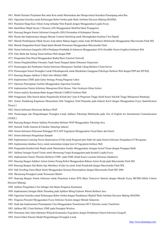 http://www.akachopa.com/
1861. Model Simulasi Perjalanan Bus antar Kota untuk Menentukan dan Mengevaluasi Kenaikan Penumpang antar Bus
1862. Algoritma Genetika untuk Perhitungan Bobot Atribut pada Multi Attribute Decision Making (MADM)
1863. Penalaran Harga Kurs Valuta Asing terhadap Nilai Rupiah dengan Menggunakan Logika Fuzzy
1864. Identifikasi Wajah Secara 3 Dimensi (3D) Menggunakan Modified Back Propagation
1865. Rancang Bangun Sistem Informasi Geografis (SIG) Pertanahan di Kabupaten Sleman
1866. Desain dan Implementasi dengan Metode Contrast Stretching untuk Meningkatkan Kualitas Citra Digital
1867. Metode Pembelajaran Objek Secara Acak dalam Bahasa Inggris untuk Anak SD Berbasis Multimedia Menggunakan Macromedia Flash MX
1868. Metode Pengenalan Huruf Abjad dalam Bentuk Permainan Menggunakan Macromedia Flash
1869. Sistem Informasi Geografis (SIG) Pendataan Penduduk di Indonesia Menggunakan SVG (Scalable Vector Graphics) berbasis Web
1870. Toko Batik dan Sarung Tenun berbasis Web dengan PHP
1871. Pengenalan Pola Huruf Menggunakan Radial Basis Function Network
1872. Sistem Pengidentifikasi Otomatis Topik Suatu Paragraf dalam Dokumen Ekspositori
1873. Perancangan dan Pembuatan Sistem Informasi Manajemen Tambak Udang Berbasis Client-Server
1874. Perancangan Sistem Perangkat Lunak Psikodiagnostik untuk Mendeteksi Gangguan Psikologis Berbasis Web dengan PHP dan MYSQL
1875. Rancang Bangun Aplikasi E-Mail Alert Melalui SMS
1876. Implementasi J2ME pada Game Strategy Perang Pangeran Cokro
1877. Optimasi Penempatan Fasilitas Menggunakan Algoritma Genetika
1878. Implementasi Sistem Informasi Manajemen Ritel (Kasus: Toko Swalayan Ghina Azkia)
1879. Sistem analisis Kesehatan Bank dengan Metode CAMELS berbasis Web
1880. Penggunaan Tabu Search dalam Penjadwalan Kuliah dan Ujian di Perguruan Tinggi (Studi Kasus Sekolah Tinggi Manajemen Bandung)
1881. Sistem Pendukung Keputusan Menentukan Efek Tingginya Total Penjualan pada Industri Kecil dengan Menggunakan Fuzzy Quantification
Theory I
1882. Sistem Informasi Parisiwata Berbasis WAP
1883. Perancangan dan Pengembangan Perangkat Lunak Aplikasi Teknologi Multimedia pada Test of English for International Communication
(TOEIC)
1884. Rancang Bangun Sistem Aplikasi Perumahan Berbasis WAP Menggunakan Teknologi Java
1885. Statistik Traffic Internet di Fakultas Teknologi Industri
1886. Sistem Informasi Pelayanan Pelanggan PLN APJ Yogyakarta Menggunakan Visual Basic dan Oracle
1887. Sistem Informasi Pengelolaan Sampah
1888. Implementasi Learning Vector Quantization (LVQ) untuk Pengenal pola Sidik Jari pada Sistem Informasi Narapidana LP Wirogunan
1889. Implementasi database fuzzy untuk menentukan tempat kost di Yogyakarta berbasis Web
1890. Pengenalan Karakteristik Wajah untuk Menentukan Gender Menggunakan Jaringan Syaraf Tiruan dengan Propagasi Balik
1891. Aplikasi Jaringan Syaraf Tiruan untuk Merancang Fungsi Keanggotaan pada Kendali Logika Fuzzy
1892. Implementasi Sistem Threetier Berbasis COM+ pada J2ME (Studi Kasus Layanan Informasi Akademis)
1893. Rancang Bangun Aplikasi Action Games Perang Robot Menggunakan Bahasa Action Script pada Macromedia Flash MX
1894. Rancang Bangun Alat Bantu Ajar Membaca Al-Qur’an untuk Anak Prasekolah dengan Macromedia Flash MX
1895. Side Scrolling Game Black Hawk Menggunakan Konsep Polymorphism dengan Macromedia Flash MX 2004
1896. Merancang Perangkat Lunak Permainan Othello
1897. Rancang Bangun Sistem Informasi untuk Penentuan Lokasi BTS (Base Tranciever Station) dengan Metode Fuzzy MCDM (Multi Criteria
Decision Making)
1898. Aplikasi Pengolahan Citra Sebagai Alat Bantu Pengawas Keamanan
1899. Implementasi Jaringan Multi Threading pada Aplikasi Biling Explorer Warnet Berbasis Java
1900. Algoritma Genetika untuk Perhitungan Bobot Atribut dengan Pendekatan Objektif Multi Attribute Decision Making (MADM)
1901. Diagnosa Penyakit Menggunakan Fuzzy Inference System dengan Metode Sukamoto
1902. Studi dan Implementasi Pemampatan Citra Menggunakan Transformasi DCT (Dicrette cosine Transform)
1903. Aplikasi IRC Client Berbasis J2ME pada Perangkat Wireless
1904. Penentuan Jalur Jalan Optimum Wilayah Kotamadya Yogyakarta dengan Pendekatan Sistem Informasi Geografi
1905. Sistem Pakar Penentu Model Pengembangan Perangkat Lunak
 