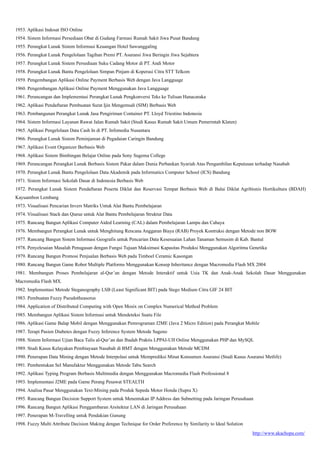 http://www.akachopa.com/
1953. Aplikasi Indosat ISO Online
1954. Sistem Informasi Persediaan Obat di Gudang Farmasi Rumah Sakit Jiwa Pusat Bandung
1955. Perangkat Lunak Sistem Informasi Keuangan Hotel Sawunggaling
1956. Perangkat Lunak Pengelolaan Tagihan Premi PT. Asuransi Jiwa Beringin Jiwa Sejahtera
1957. Perangkat Lunak Sistem Persediaan Suku Cadang Motor di PT. Andi Motor
1958. Perangkat Lunak Bantu Pengelolaan Simpan Pinjam di Koperasi Citra STT Telkom
1959. Pengembangan Aplikasi Online Payment Berbasis Web dengan Java Langguage
1960. Pengembangan Aplikasi Online Payment Menggunakan Java Langguage
1961. Perancangan dan Implementasi Perangkat Lunak Pengkonversi Teks ke Tulisan Hanacaraka
1962. Aplikasi Pendaftaran Pembuatan Surat Ijin Mengemudi (SIM) Berbasis Web
1963. Pembangunan Perangkat Lunak Jasa Pengiriman Container PT. Lloyd Triestino Indonesia
1964. Sistem Informasi Layanan Rawat Jalan Rumah Sakit (Studi Kasus Rumah Sakit Umum Pemerintah Klaten)
1965. Aplikasi Pengelolaan Data Cash In di PT. Infomedia Nusantara
1966. Perangkat Lunak Sistem Peminjaman di Pegadaian Caringin Bandung
1967. Aplikasi Event Organizer Berbasis Web
1968. Aplikasi Sistem Bimbingan Belajar Online pada Sony Sugema College
1969. Perancangan Perangkat Lunak Berbasis Sistem Pakar dalam Dunia Perbankan Syariah Atas Pengambilan Keputusan terhadap Nasabah
1970. Perangkat Lunak Bantu Pengelolaan Data Akademik pada Informatics Computer School (ICS) Bandung
1971. Sistem Informasi Sekolah Dasar di Indonesia Berbasis Web
1972. Perangkat Lunak Sistem Pendaftaran Peserta Diklat dan Reservasi Tempat Berbasis Web di Balai Diklat Agribisnis Hortikultura (BDAH)
Kayuambon Lembang
1973. Visualisasi Pencarian Invers Matriks Untuk Alat Bantu Pembelajaran
1974. Visualisasi Stack dan Queue untuk Alat Bantu Pembelajaran Struktur Data
1975. Rancang Bangun Aplikasi Computer Aided Learning (CAL) dalam Pembelajaran Lampu dan Cahaya
1976. Membangun Perangkat Lunak untuk Menghitung Rencana Anggaran Biaya (RAB) Proyek Kontruksi dengan Metode non BOW
1977. Rancang Bangun Sistem Informasi Geografis untuk Pencarian Data Kesesuaian Lahan Tanaman Semusim di Kab. Bantul
1978. Penyelesaian Masalah Penugasan dengan Fungsi Tujuan Maksimasi Kapasitas Produksi Menggunakan Algoritma Genetika
1979. Rancang Bangun Promosi Penjualan Berbasis Web pada Timboel Ceramic Kasongan
1980. Rancang Bangun Game Robot Multiple Platforms Menggunakan Konsep Inheritance dengan Macromedia Flash MX 2004
1981. Membangun Proses Pembelajaran al-Qur’an dengan Metode Interaktif untuk Usia TK dan Anak-Anak Sekolah Dasar Menggunakan
Macromedia Flash MX.
1982. Implementasi Metode Steganography LSB (Least Significant BIT) pada Stego Medium Citra GIF 24 BIT
1983. Pembuatan Fuzzy Pseudotheasorus
1984. Application of Distributed Computing with Open Mosix on Complex Numerical Method Problem
1985. Membangun Aplikasi Sistem Informasi untuk Mendeteksi Suatu File
1986. Aplikasi Game Balap Mobil dengan Menggunakan Pemrograman J2ME (Java 2 Micro Edition) pada Perangkat Mobile
1987. Terapi Pasien Diabetes dengan Fuzzy Inference System Metode Sugeno
1988. Sistem Informasi Ujian Baca Tulis al-Qur’an dan Ibadah Praktis LPPAI-UII Online Menggunakan PHP dan MySQL
1989. Studi Kasus Kelayakan Pembiayaan Nasabah di BMT dengan Menggunakan Metode MCDM
1990. Penerapan Data Mining dengan Metode Interpolasi untuk Memprediksi Minat Konsumen Asuransi (Studi Kasus Asuransi Metlife)
1991. Pembentukan Sel Manufaktur Menggunakan Metode Tabu Search
1992. Aplikasi Typing Program Berbasis Multimedia dengan Menggunakan Macromedia Flash Professional 8
1993. Implementasi J2ME pada Game Perang Pesawat STEALTH
1994. Analisa Pasar Menggunakan Text-Mining pada Produk Sepeda Motor Honda (Supra X)
1995. Rancang Bangun Decision Support System untuk Menentukan IP Address dan Subnetting pada Jaringan Perusahaan
1996. Rancang Bangun Aplikasi Penggambaran Arsitektur LAN di Jaringan Perusahaan
1997. Penerapan M-Travelling untuk Pendakian Gunung
1998. Fuzzy Multi Attribute Decision Making dengan Technique for Order Preference by Similarity to Ideal Solution
 