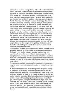 some eases sausage casings, having in the water-wet after treatment
with a plasticiser, such as condition improved mechanical properties
glycerine as compared with those of the casings in Sausage casings,
both natural and the gel state, whereby the improved casartificial,
often come on to the market in ings are rendered better adapted for
use the water-wet condition It has been in the sausage-making trade.
found, however, that although sausage Accordingly, the present
invention procasings consisting wholly or mainly of vides a process
for the production of ah an insoluble al ginate, possess manly
use:mproved water-wet calcium alginate ful properties, they are
nevertheless, when sausage casing, having in the water- wet in the gel
state, lacking in certain mechl tondition improved -nechanical
properties anical properties, such as tensile strength, as compared
with those of the casing in bursting strength, and resistance to abra
ihe gel state, which process comprises lPrice 3 s 6 d l -I 1 d 84,640
' subjecting a purified calcium alginate sausage casing, free from
water-soluble impurities, and in the gel state, to a drying treatment,
whereby its water-content is reduced to a value less than r 50 % by
weight, based oh the weight of the partially dried casing, and
thereafter rehumidifying the partially dried casing by treatment with
water until it becomes saturated.
The invention includes an improved calcium alginate sausage casing,
whenever produced by the process in accordance with the invention.
Preferably the purified calcium alginate casing, free from
water-soluble impurities and in the gel state, is subjected to a
drying treatment, whereby its water-content is reduced to a value less
than 25 %'' and preferably to a value lying within the range comprised
between 5 % and 20 %, by weight, based on the weight of the partially
dried casing.
The gel calcium alg'inate casingo, as first coagulated in manufacture,
may be freed from water-soluble impurities by thorough washing in
water.
In the preferred procedures, the purified gel calcium alginate casingo
is subjected to the drying treatment by evaporation by heat at a
temperature lying within the range between 40 ' C and 100 C., and
preferably between 80 C and 90 ' C For this purpose, the purified gel
casing may be flattened and the flattened casing may be passed over
and in contact with heated drying rollers Alternatively, the purified
gel calcium alginate casingmay be inflated with a gas under gentle
pressure, and the inflated casino may be passed through a heated
tubular drying oven, where its external surface is subjected to a
current of warm dry air, preferably in countercurrent flow Other
drying procedures will readily suggest themselves to those skilled in
the art.
 