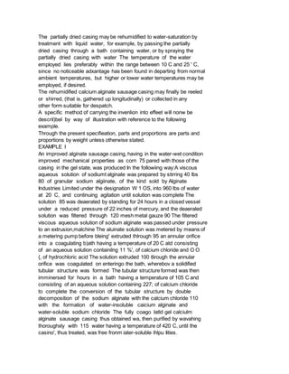 The partially dried casing may be rehumidified to water-saturation by
treatment with liquid water, for example, by passing the partially
dried casing through a bath containing water, or by spraying the
partially dried casing with water The temperature of the water
employed lies preferably within the range between 10 C and 25 ' C,
since no noticeable adxantage has been found in departing from normal
ambient temperatures, but higher or lower water temperatures may be
employed, if desired.
The rehumidified calcium alginate sausage casing may finally be reeled
or shirred, (that is, gathered up longitudinally) or collected in any
other form suitable for despatch.
A specific method of carrying the invenlion into effeet will nonw be
descril)bel by way of illustration with reference to the following
example.
Through the present specifieation, parts and proportions are parts and
proportions by weight unless otherwise stated.
EXAMPLE I
An improved alginate sausage casing, having in the water-wet condition
improved mechanical properties as corn 75 pared with those of the
casing in the gel state, was produced In the followiing way:A viscous
aqueous solution of sodiumt alginate was prepared by stirring 40 lbs
80 of granular sodium algiinate, of the kind sold by Alginate
Industries Limited under the designation W 1 OS, into 960 lbs of water
at 20 C, and continuing agitation until solution was complete The
solution 85 was deaerated by standing for 24 hours in a closed vessel
under a reduced pressure of 22 inches of mercury, and the deaeraled
solution was filtered through 120 mesh metal gauze 90 The filtered
viscous aqueous solution of sodium alginate was passed under pressure
to an extrusion,malchine The aluinate solution was metered by means of
a metering pump before bleing' extruded thlrough 95 an annular orifice
into a coagulating b)ath having a temperature of 20 C atd consisting
of an aqueous solution containilng 11 %', of calcium chloride and O O
{, of hydrochloric acid The solution extruded 100 tlirough the annular
orifice was coagulated on enteringo the bath, wherebov a solidified
tubular structure was formed The tubular structure formed was then
imminersed for hours in a bath having a temperature of 105 C and
consisting of an aqueous solution containing 227; of calcium chloride
to complete the conversion of the tubular structure by double
decomposition of the sodium alginate with the calcium chloride 110
with the formation of water-insoluble caicium alginate and
water-soluble sodium chloride The fully coago latld gel calciulm
alginate sausage casing thus obtained wa, then purified by wavahing
thoroughxly with 115 water having a temperature of 420 C, until the
casino', thus treated, was free fronm iater-soluble ihlpu Iities.
 