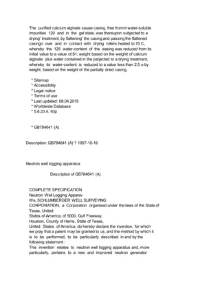 The purified calcium alginate sauae casing, free fromnt water-soluble
impurities 120 and in the gel state, was thereupon subjected to a
drying' treatment, by fiattening' the casing and passing the flattened
casingo over and in contact with drying rollers heated to 70 C,
whereby the 125 water-content of the easing was reduced from its
initial value to a value of,91; weight based on the weighit of calcium
alginate plus water contained in the parjected to a drying treatment,
whereby its water-content is reduced to a value less than 2,5 o by
weight, based on the weight of the partially dried casing.
* Sitemap
* Accessibility
* Legal notice
* Terms of use
* Last updated: 08.04.2015
* Worldwide Database
* 5.8.23.4; 93p
* GB784641 (A)
Description: GB784641 (A) ? 1957-10-16
Neutron well logging apparatus
Description of GB784641 (A)
COMPLETE SPECIFICATION
Neutron Well Logging Apparav
We, SCHLUMBERGER WELL SURVEYING
CORPORATION, a Corporation organised under the laws of the State of
Texas, United
States of America, of 5000, Gulf Freeway,
Houston, County of Harris, State of Texas,
United States of America, do hereby declare the invention, for which
we pray that a patent may be granted to us, and the method by which it
is to be performed, to be particularly described in and by the
following statement :
This invention relates to neutron well logging apparatus and, more
particularly, pertains to a new and improved neutron generator
 